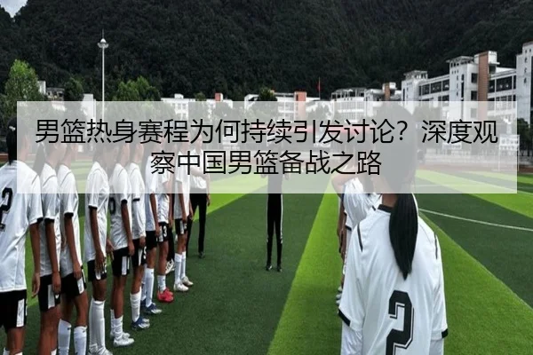 男篮热身赛程为何持续引发讨论？深度观察中国男篮备战之路